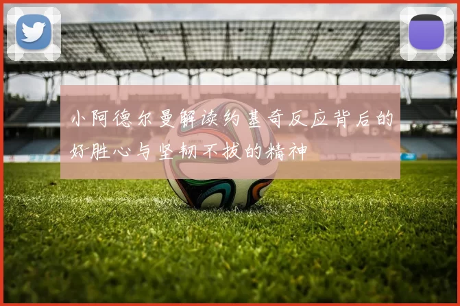 小阿德尔曼解读约基奇反应背后的好胜心与坚韧不拔的精神
