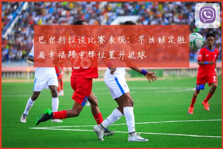 巴尔科拉谈比赛表现：早该锁定胜局幸福踢中锋位置并进球
