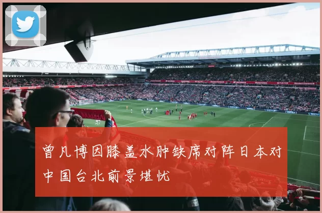 曾凡博因膝盖水肿缺席对阵日本对中国台北前景堪忧