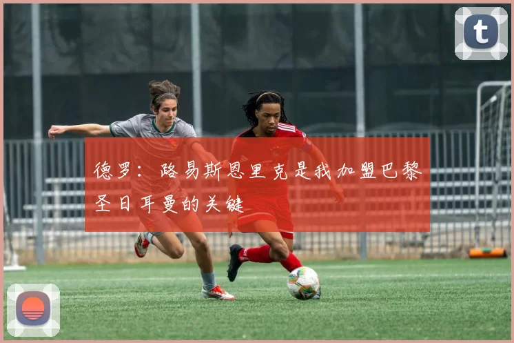 德罗：路易斯恩里克是我加盟巴黎圣日耳曼的关键