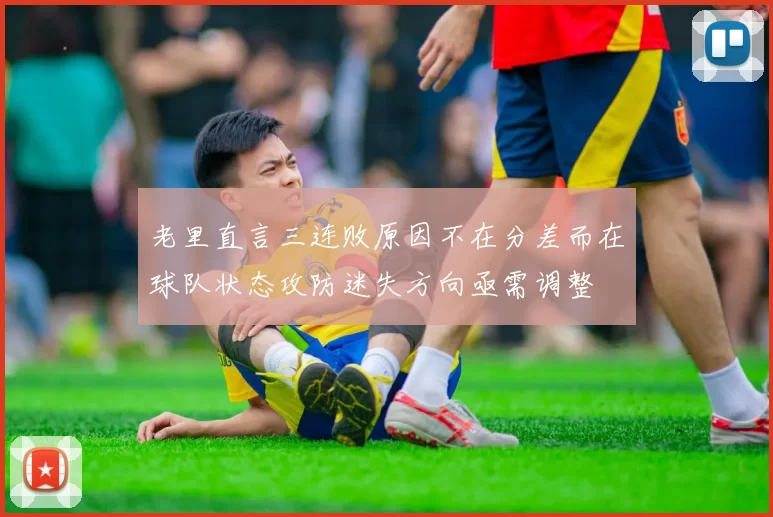 老里直言三连败原因不在分差而在球队状态攻防迷失方向亟需调整