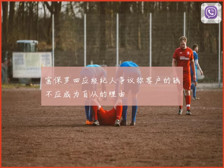 富保罗回应经纪人争议称客户的钱不应成为盲从的理由