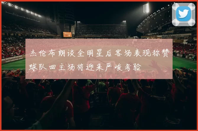 杰伦布朗谈全明星后客场表现称赞球队回主场将迎来严峻考验
