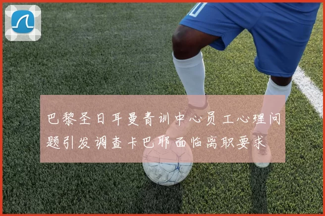 巴黎圣日耳曼青训中心员工心理问题引发调查卡巴耶面临离职要求