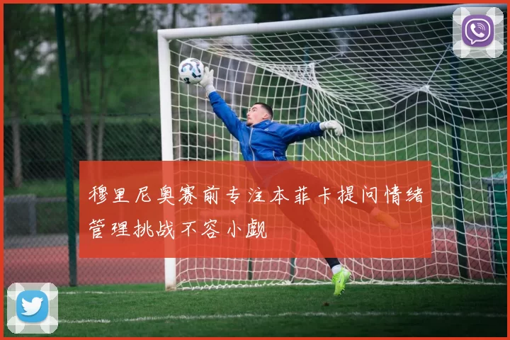 穆里尼奥赛前专注本菲卡提问情绪管理挑战不容小觑